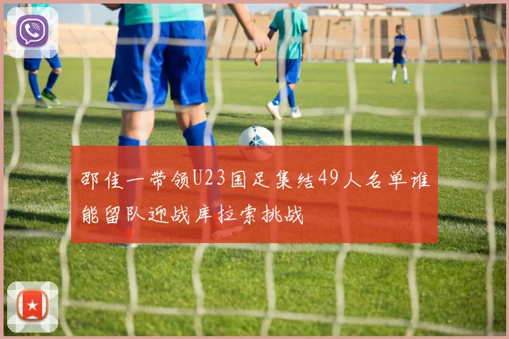 邵佳一带领U23国足集结49人名单谁能留队迎战库拉索挑战