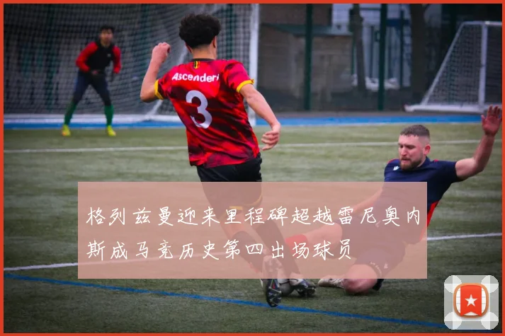 格列兹曼迎来里程碑超越雷尼奥内斯成马竞历史第四出场球员