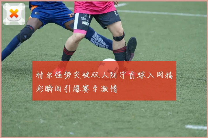 特尔强势突破双人防守首球入网精彩瞬间引爆赛季激情