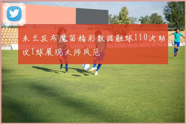 米兰发布魔笛精彩数据触球110次助攻1球展现大师风范