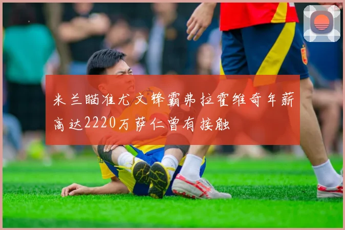 米兰瞄准尤文锋霸弗拉霍维奇年薪高达2220万萨仁曾有接触