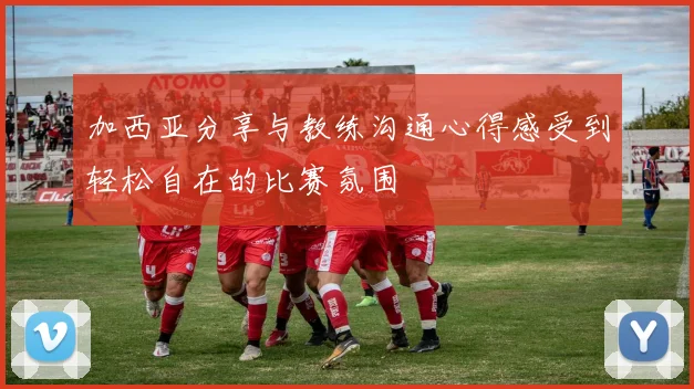 加西亚分享与教练沟通心得感受到轻松自在的比赛氛围