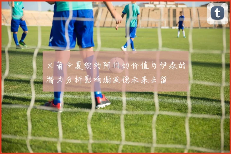 火箭今夏续约阿门的价值与伊森的潜力分析影响谢泼德未来去留
