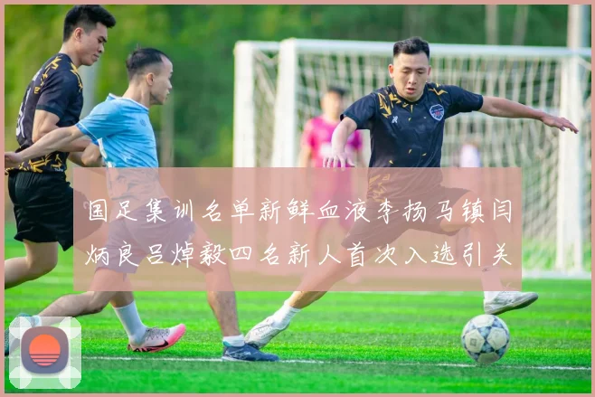 国足集训名单新鲜血液李扬马镇闫炳良吕焯毅四名新人首次入选引关注
