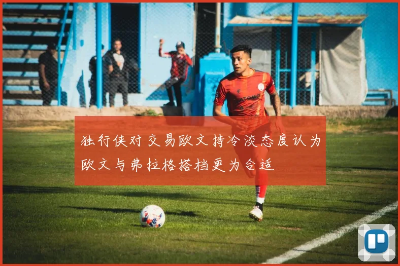 独行侠对交易欧文持冷淡态度认为欧文与弗拉格搭档更为合适