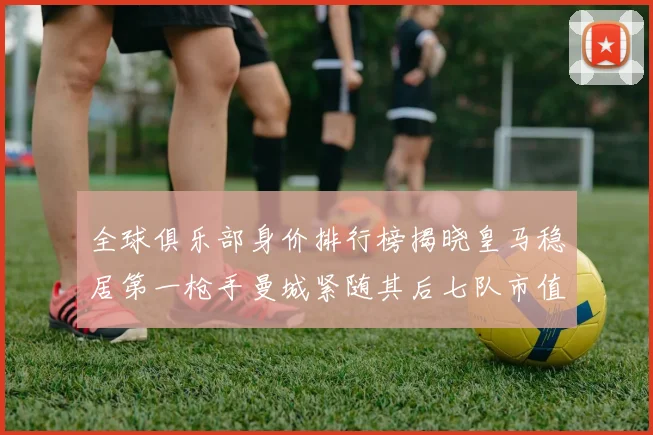 全球俱乐部身价排行榜揭晓皇马稳居第一枪手曼城紧随其后七队市值超十亿