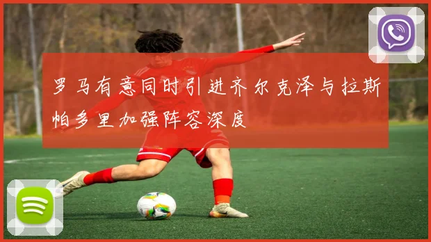 罗马有意同时引进齐尔克泽与拉斯帕多里加强阵容深度