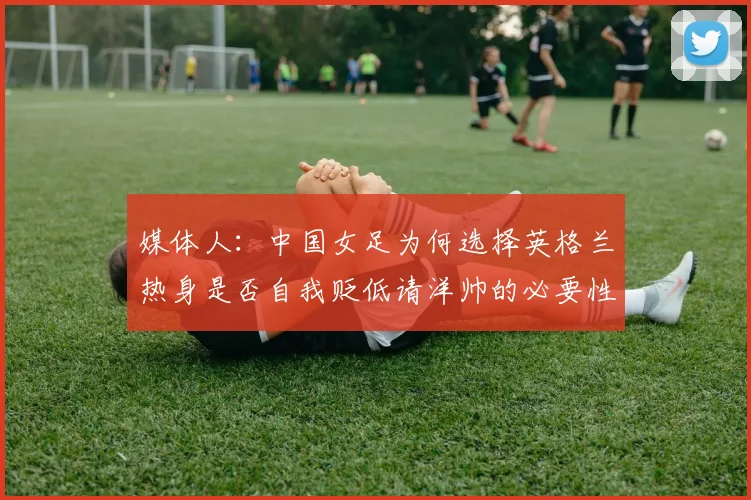 媒体人：中国女足为何选择英格兰热身是否自我贬低请洋帅的必要性何在