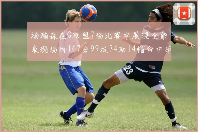 杨瀚森在G联盟7场比赛中展现全能表现场均167分99板34助14帽命中率超五成