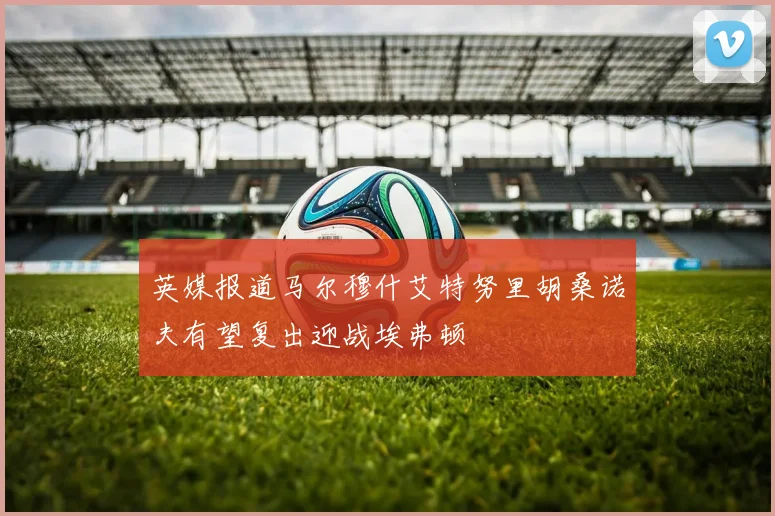 英媒报道马尔穆什艾特努里胡桑诺夫有望复出迎战埃弗顿