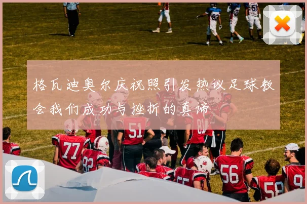 格瓦迪奥尔庆祝照引发热议足球教会我们成功与挫折的真谛