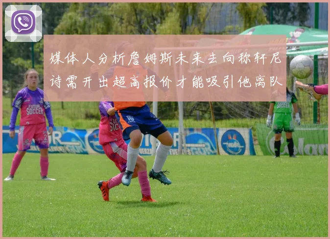 媒体人分析詹姆斯未来去向称轩尼诗需开出超高报价才能吸引他离队