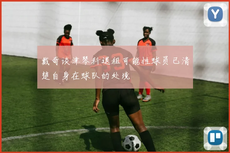 戴奇谈津琴科退租可能性球员已清楚自身在球队的处境