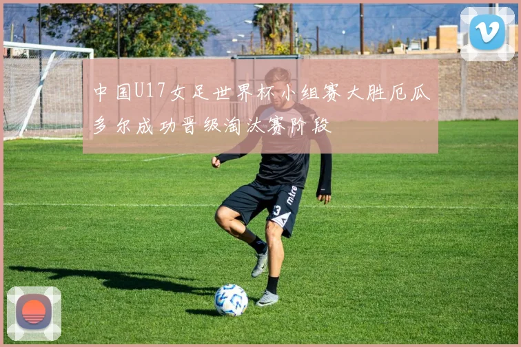 中国U17女足世界杯小组赛大胜厄瓜多尔成功晋级淘汰赛阶段