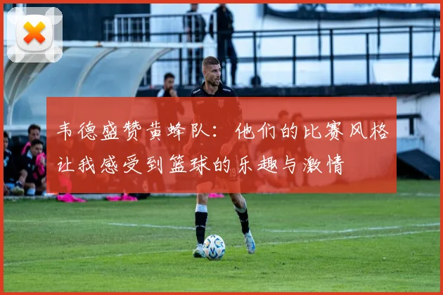 韦德盛赞黄蜂队：他们的比赛风格让我感受到篮球的乐趣与激情
