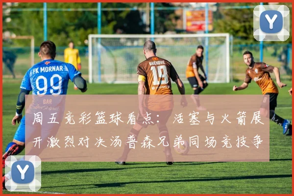 周五竞彩篮球看点：活塞与火箭展开激烈对决汤普森兄弟同场竞技争夺荣耀