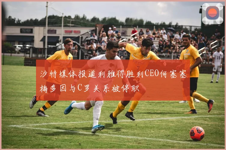 沙特媒体报道利雅得胜利CEO何塞塞梅多因与C罗关系被停职