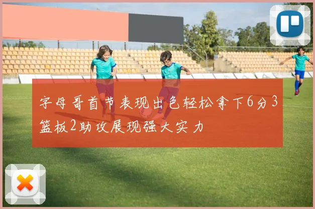 字母哥首节表现出色轻松拿下6分3篮板2助攻展现强大实力