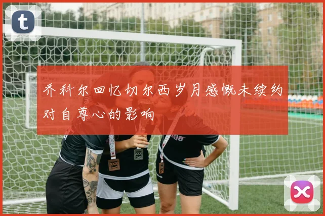 乔科尔回忆切尔西岁月感慨未续约对自尊心的影响