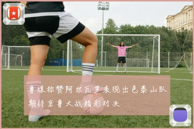 鲁媒称赞阿尔瓦罗表现出色泰山队期待京鲁大战精彩对决