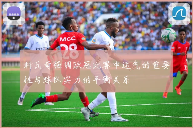 科瓦奇强调欧冠比赛中运气的重要性与球队实力的平衡关系