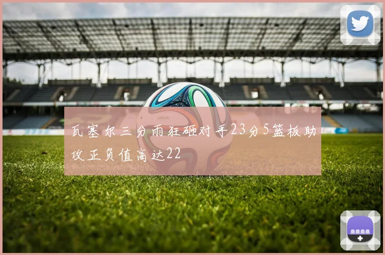 瓦塞尔三分雨狂砸对手23分5篮板助攻正负值高达22