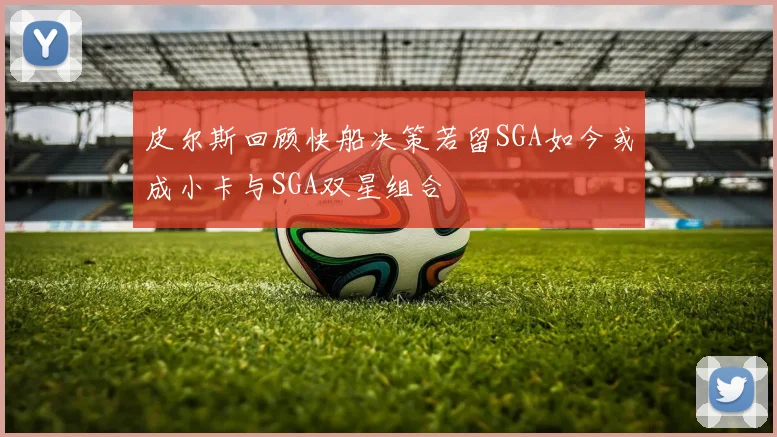 皮尔斯回顾快船决策若留SGA如今或成小卡与SGA双星组合