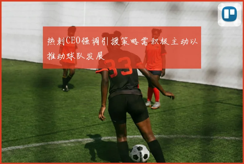 热刺CEO强调引援策略需积极主动以推动球队发展