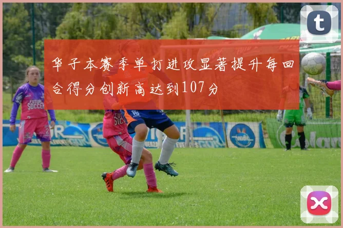 华子本赛季单打进攻显著提升每回合得分创新高达到107分