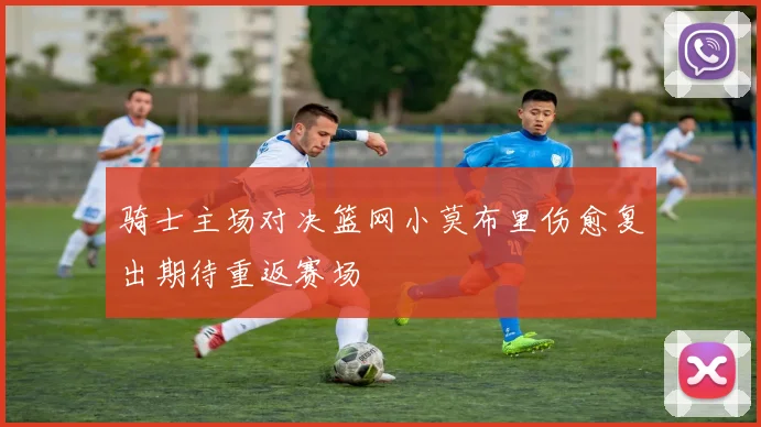 骑士主场对决篮网小莫布里伤愈复出期待重返赛场